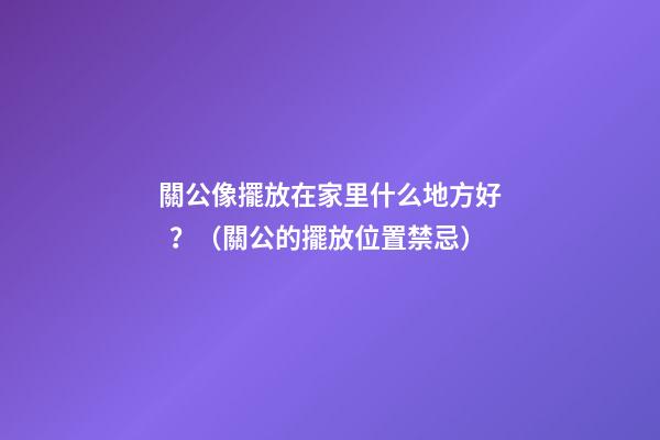 關公像擺放在家里什么地方好？（關公的擺放位置禁忌）